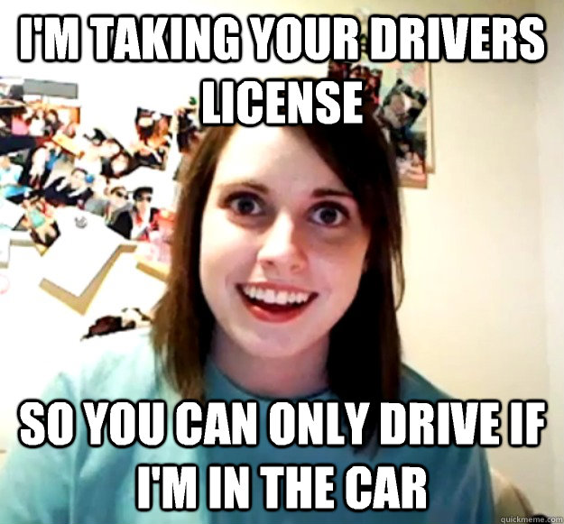 I'm taking your drivers license So you can only drive if i'm in the car  Overly Attached Girlfriend