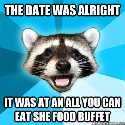 The date was alright it was at an all you can eat she food buffet  Lame Pun Raccoon