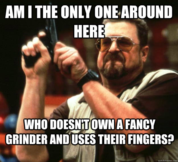 am I the only one around here WHO DOESN'T OWN A FANCY GRINDER AND USES THEIR FINGERS?  Angry Walter