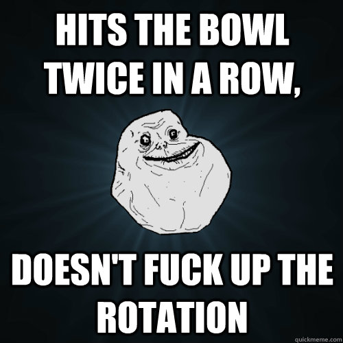 Hits the bowl twice in a row, Doesn't fuck up the rotation - Hits the bowl twice in a row, Doesn't fuck up the rotation  Forever Alone
