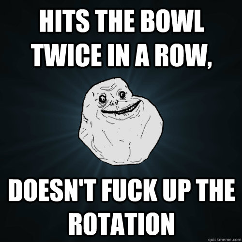 Hits the bowl twice in a row, Doesn't fuck up the rotation  Forever Alone