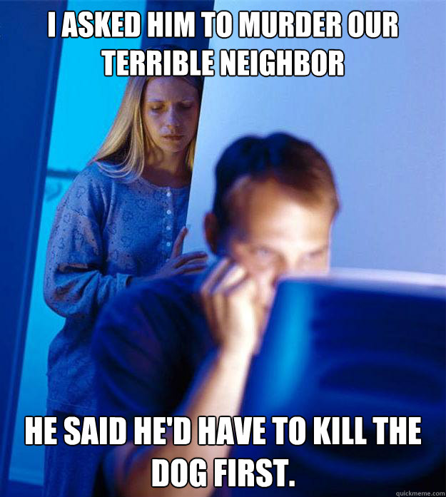 I asked him to murder our terrible neighbor  He said he'd have to kill the dog first.  Redditors Wife