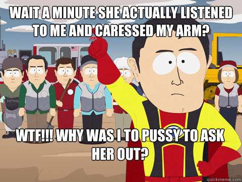wait a minute she actually listened to me and caressed my arm? wtf!!! why was i to pussy to ask her out?  Captain Hindsight
