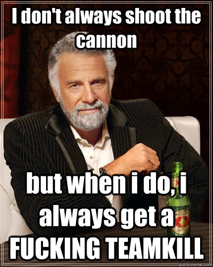 I don't always shoot the cannon but when i do, i always get a FUCKING TEAMKILL  The Most Interesting Man In The World