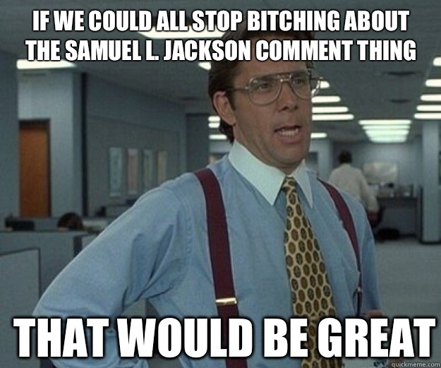 If we could all stop bitching about the Samuel L. Jackson comment thing THAT WOULD BE GREAT  that would be great