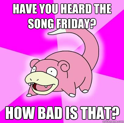 Have you heard the song Friday? How bad is that?  Slowpoke