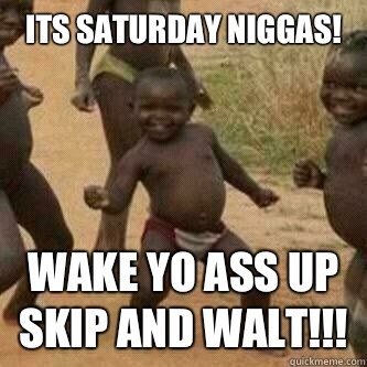 Its Saturday Niggas!
 Wake yo ass up skip and Walt!!!  Its friday niggas