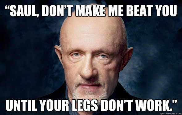 “Saul, don’t make me beat you  until your legs don’t work.” - “Saul, don’t make me beat you  until your legs don’t work.”  Mike Breaking Bad