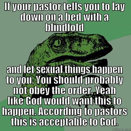 IF YOUR PASTOR TELLS YOU TO LAY DOWN ON A BED WITH A BLINDFOLD AND LET SEXUAL THINGS HAPPEN TO YOU. YOU SHOULD PROBABLY NOT OBEY THE ORDER. YEAH LIKE GOD WOULD WANT THIS TO HAPPEN. ACCORDING TO PASTORS THIS IS ACCEPTABLE TO GOD. Philosoraptor