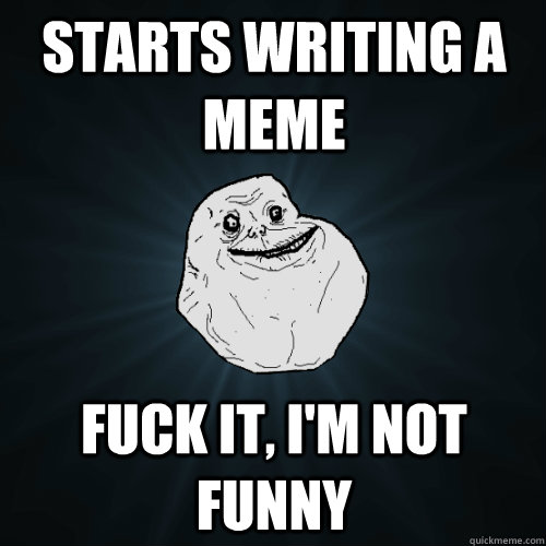 Starts writing a meme  Fuck it, i'm not funny  Forever Alone