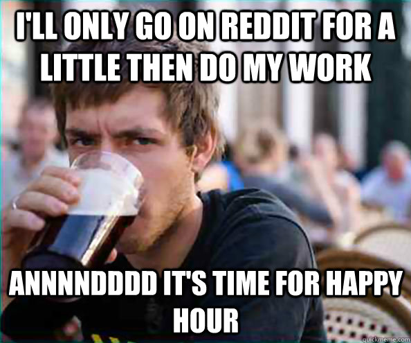 I'll only go on reddit for a little then do my work annnndddd it's time for happy hour  Lazy College Senior