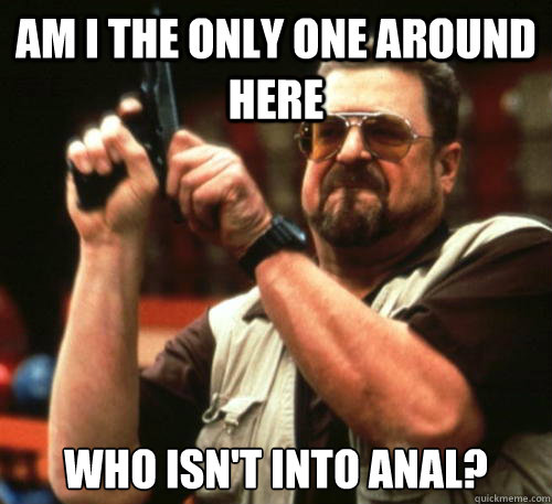 Am i the only one around here Who isn't into anal?  Am I The Only One Around Here