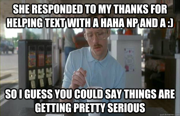 She responded to my thanks for helping text with a haha np and a :)  So i guess you could say things are getting pretty serious  Gettin Pretty Serious