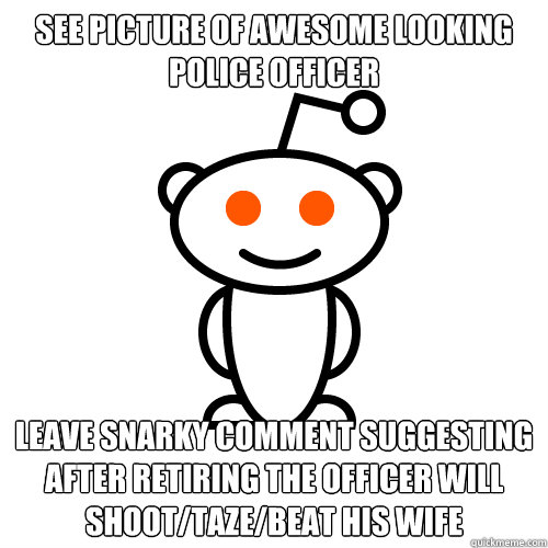 See picture of awesome looking police officer Leave snarky comment suggesting after retiring the officer will shoot/taze/beat his wife  Redditor
