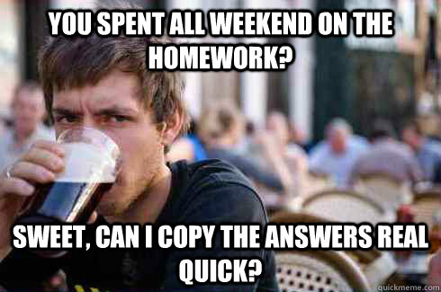 you spent all weekend on the homework? sweet, can i copy the answers real quick?  Lazy College Senior