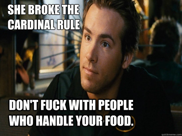 She broke the 
cardinal rule Don't fuck with people who handle your food. - She broke the 
cardinal rule Don't fuck with people who handle your food.  Waiting