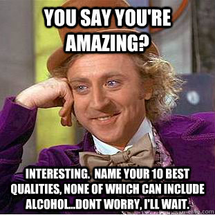 You say you're amazing? Interesting.  Name your 10 best qualities, none of which can include alcohol...Dont worry, I'll wait.  You get nothing wonka