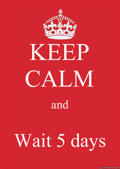 KEEP CALM and Wait 5 days  Keep calm or gtfo