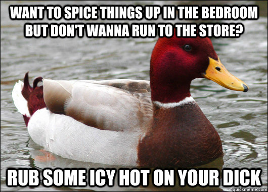 Want to spice things up in the bedroom but don't wanna run to the store? Rub some icy hot on your dick  Malicious Advice Mallard
