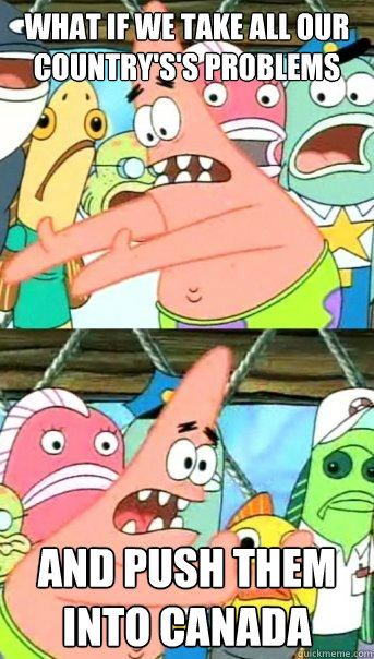 What if we take all our country's's problems And push them into canada  Push it somewhere else Patrick