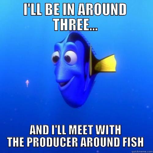 I'LL BE IN AROUND THREE... AND I'LL MEET WITH THE PRODUCER AROUND FISH dory