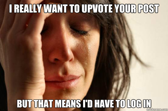 I REALLY WANt to upvote your post but that means i'd have to log in  First World Problems