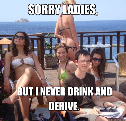 Sorry ladies, But I never drink and  Derive.  Priority Peter