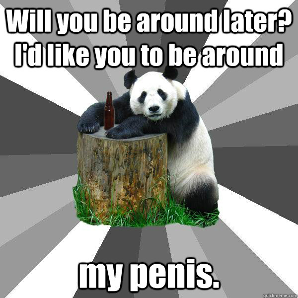 Will you be around later? I'd like you to be around my penis.  Pickup-Line Panda