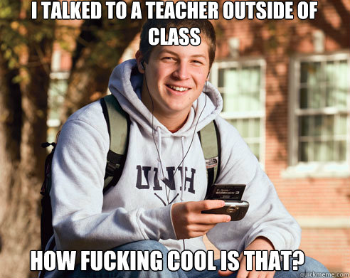 I talked to a teacher outside of class how fucking cool is that?  College Freshman