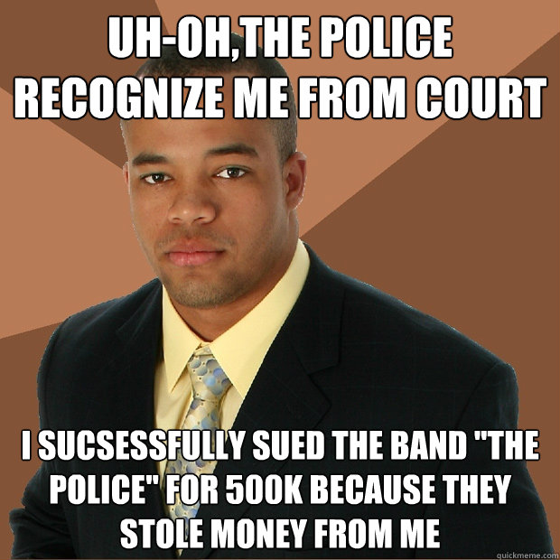 Uh-oh,the police recognize me from court i sucsessfully sued the band 