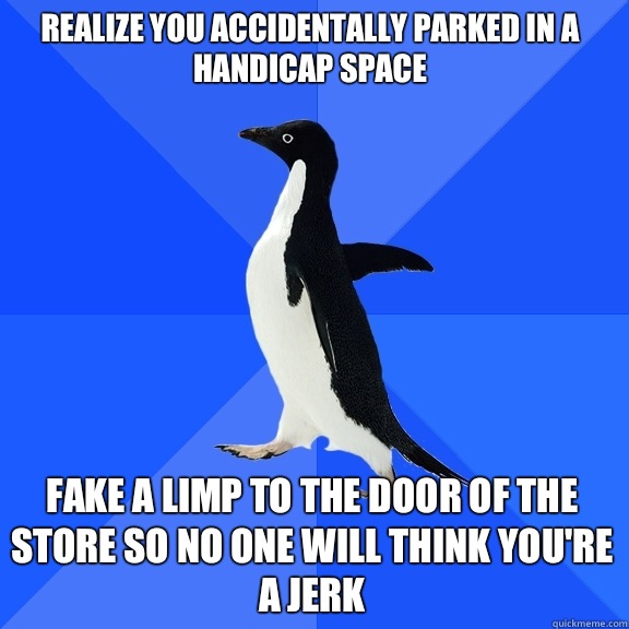 Realize you accidentally parked in a handicap space Fake a limp to the door of the store so no one will think you're a jerk  Socially Awkward Penguin