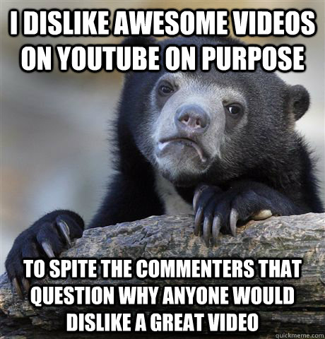 I dislike awesome videos on youtube on purpose To spite the commenters that question why anyone would dislike a great video  Confession Bear