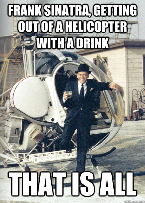 Frank Sinatra, getting out of a helicopter with a drink That is all  Frank Sinatra