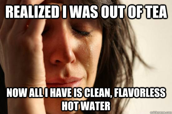 Realized I was Out of tea Now all i have is clean, flavorless hot water  First World Problems