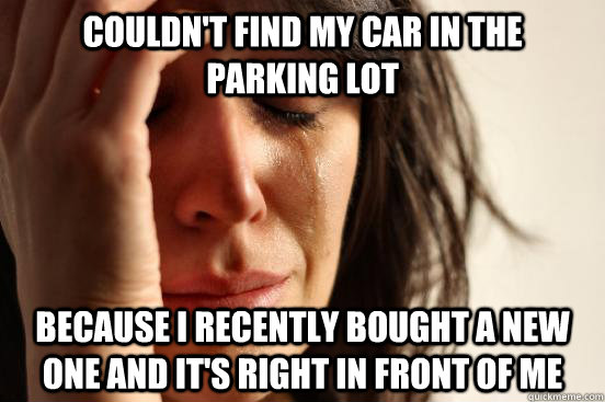 Couldn't find my car in the parking lot Because I recently bought a new one and it's right in front of me  First World Problems