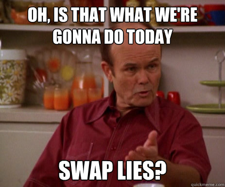 Oh, is that what we're gonna do today swap lies?  Red Forman