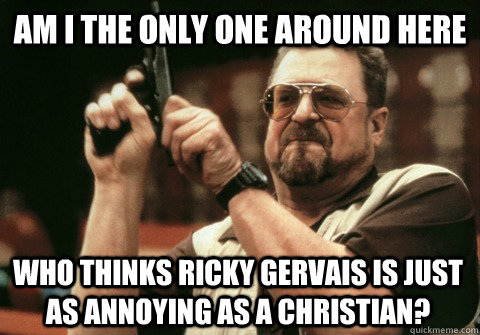 Am I the only one around here WHO THINKS RICKY GERVAIS IS JUST AS ANNOYING AS A CHRISTIAN? - Am I the only one around here WHO THINKS RICKY GERVAIS IS JUST AS ANNOYING AS A CHRISTIAN?  Am I the only one