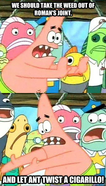 We should take the weed out of Roman's joint, And let Ant twist a cigarillo!  Patrick star valentines day reversal