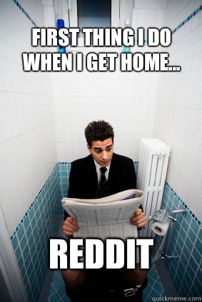 First thing I do when I get home... Reddit  