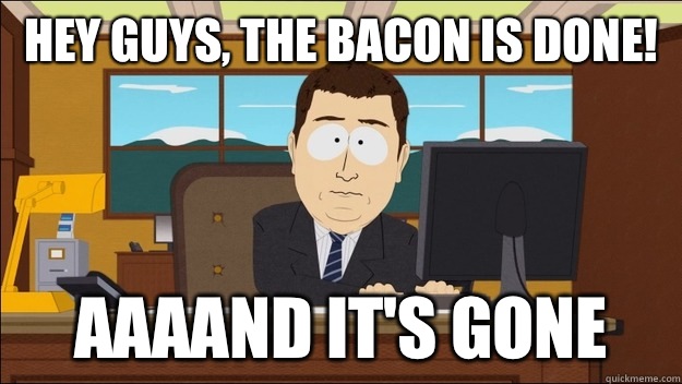 Hey guys, the bacon is done! AAAAND It's gone  aaaand its gone