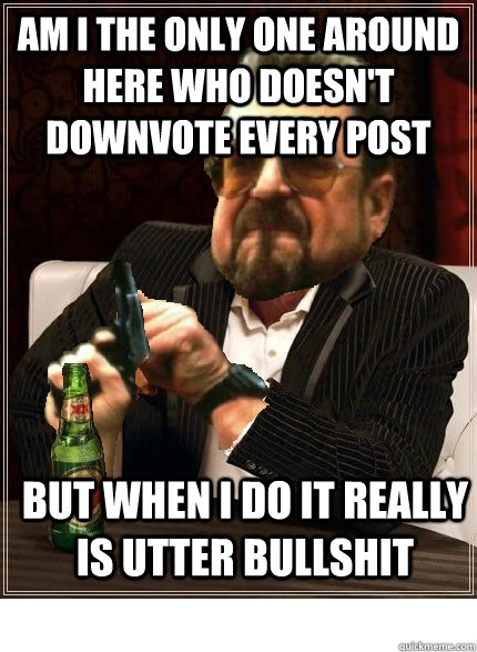 am i the only one around here who doesn't downvote every post but when i do it really is utter bullshit - am i the only one around here who doesn't downvote every post but when i do it really is utter bullshit  All the downvotes