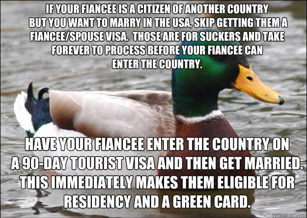 If your fiancee is a citizen of another country
 but you want to marry in the USA, skip getting them a fiancee/spouse visa.  Those are for suckers and take
forever to process before your fiancee can
enter the country.  Have your fiancee enter the country  - If your fiancee is a citizen of another country
 but you want to marry in the USA, skip getting them a fiancee/spouse visa.  Those are for suckers and take
forever to process before your fiancee can
enter the country.  Have your fiancee enter the country   good advice mallard