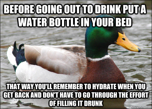 Before going out to drink put a water bottle in your bed That way you'll remember to hydrate when you get back and don't have to go through the effort of filling it drunk - Before going out to drink put a water bottle in your bed That way you'll remember to hydrate when you get back and don't have to go through the effort of filling it drunk  Actual Advice Mallard