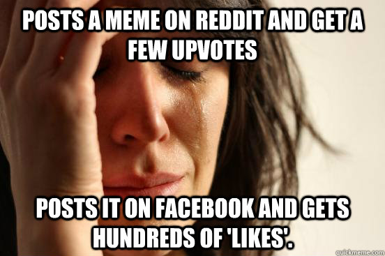 posts a meme on reddit and get a few upvotes posts it on facebook and gets hundreds of 'likes'.  First World Problems