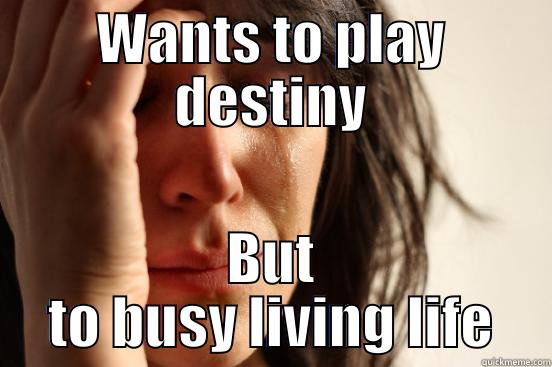 WANTS TO PLAY DESTINY BUT TO BUSY LIVING LIFE First World Problems