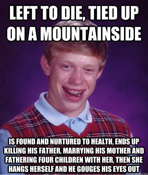 left to die, tied up on a mountainside Is found and nurtured to health, ends up killing his father, marrying his mother and fathering four children with her, then she hangs herself and he gouges his eyes out  Bad Luck Brian
