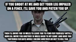 If you shoot at me and get your leg impaled on a fence, I'll save you and patch you up. Then I'll drive you 18 miles to leave you to fend for yourself with a bum leg, drive you another 18 miles back to my camp, and have you tortured for days while I decid  Walking Dead Rick
