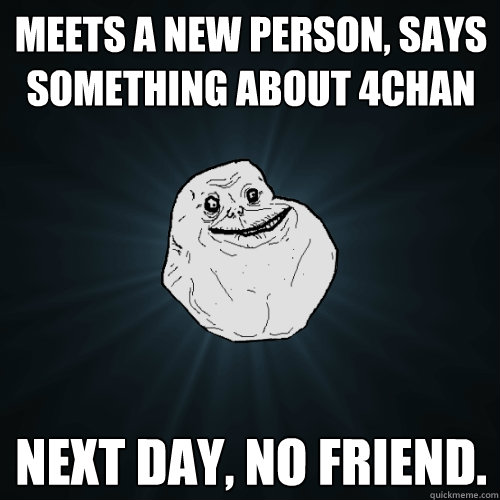 Meets a new person, says something about 4chan Next day, no friend.    Forever Alone