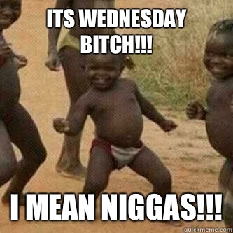 ITS WEDNESDAY BITCH!!! I MEAN NIGGAS!!!  Its friday niggas