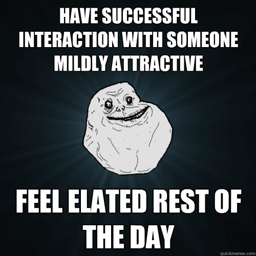 Have successful  interaction with someone mildly attractive feel elated rest of the day  Forever Alone